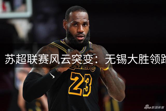 苏超联赛风云突变：无锡大胜领跑，宿迁强势挺进三甲